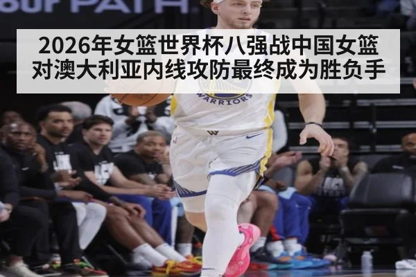 2026年女篮世界杯八强战中国女篮对澳大利亚内线攻防最终成为胜负手
